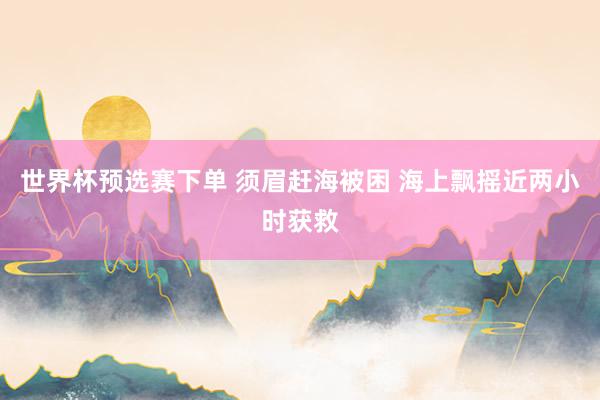 世界杯预选赛下单 须眉赶海被困 海上飘摇近两小时获救