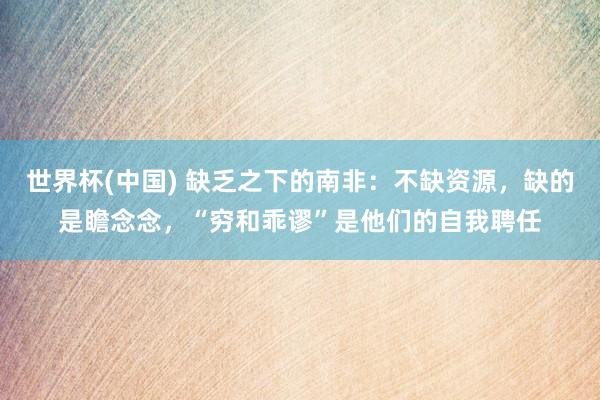 世界杯(中国) 缺乏之下的南非：不缺资源，缺的是瞻念念，“穷
