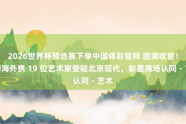 2026世界杯预选赛下单中国体彩官网 圆满收官！威狮海外携 19 位艺术家登陆北京现代，彰显商场认同 - 艺术