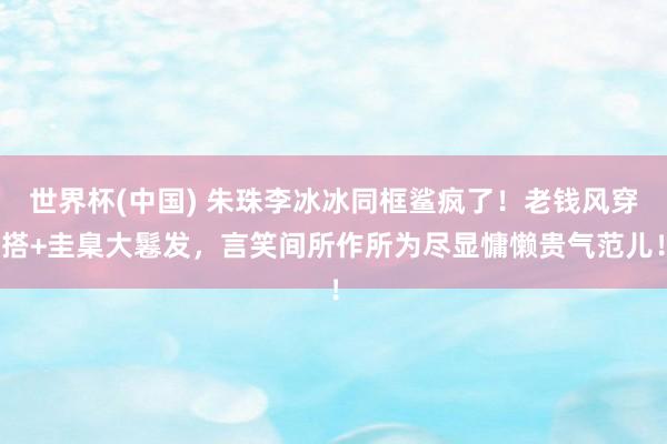 世界杯(中国) 朱珠李冰冰同框鲨疯了！老钱风穿搭+圭臬大鬈发，言笑间所作所为尽显慵懒贵气范儿！