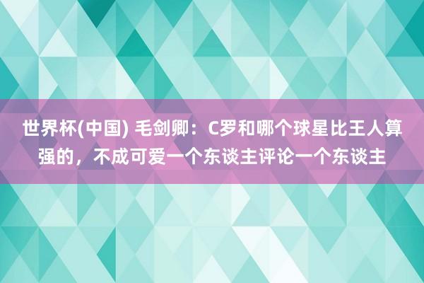 世界杯(中国) 毛剑卿：C罗和哪个球星比王人算强的，不成可爱一个东谈主评论一个东谈主