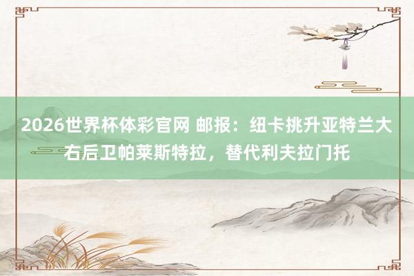 2026世界杯体彩官网 邮报：纽卡挑升亚特兰大右后卫帕莱斯特拉，替代利夫拉门托