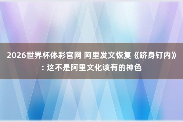 2026世界杯体彩官网 阿里发文恢复《跻身钉内》: 这不是阿里文化该有的神色
