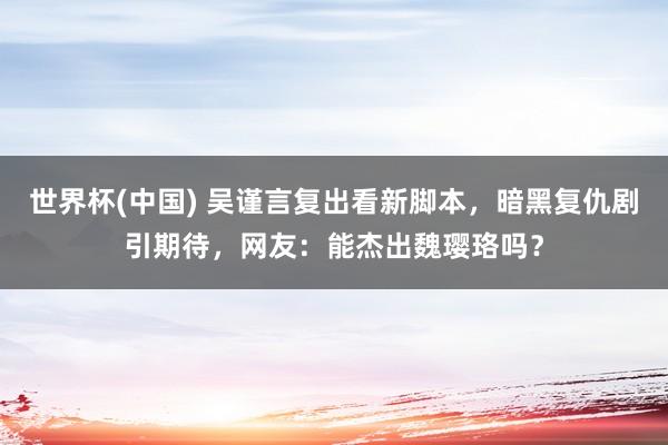 世界杯(中国) 吴谨言复出看新脚本，暗黑复仇剧引期待，网友：能杰出魏璎珞吗？