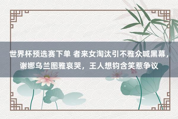 世界杯预选赛下单 者来女淘汰引不雅众喊黑幕，谢娜乌兰图雅哀哭，王人想钧含笑惹争议