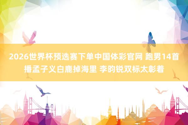2026世界杯预选赛下单中国体彩官网 跑男14首播孟子义白鹿掉海里 李昀锐双标太彰着