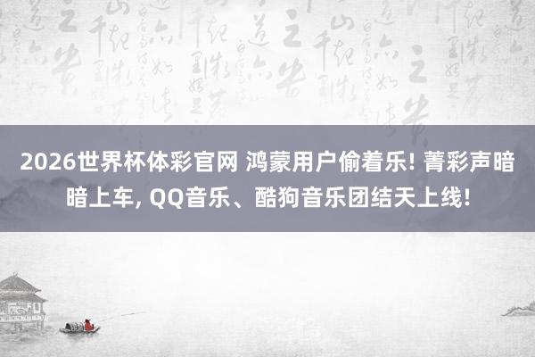 2026世界杯体彩官网 鸿蒙用户偷着乐! 菁彩声暗暗上车， QQ音乐、酷狗音乐团结天上线!