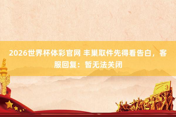 2026世界杯体彩官网 丰巢取件先得看告白，客服回复：暂无法关闭