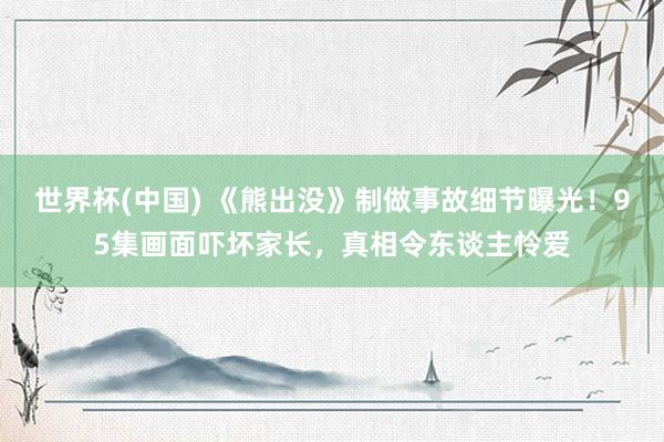 世界杯(中国) 《熊出没》制做事故细节曝光！95集画面吓坏家长，真相令东谈主怜爱