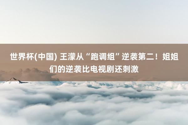 世界杯(中国) 王濛从“跑调组”逆袭第二！姐姐们的逆袭比电视剧还刺激