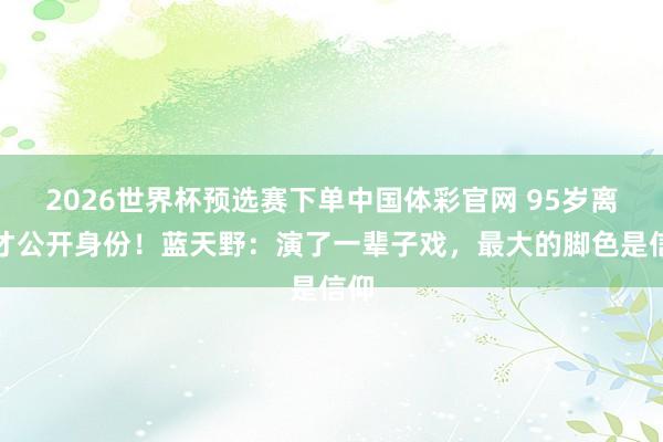 2026世界杯预选赛下单中国体彩官网 95岁离世才公开身份！蓝天野：演了一辈子戏，最大的脚色是信仰