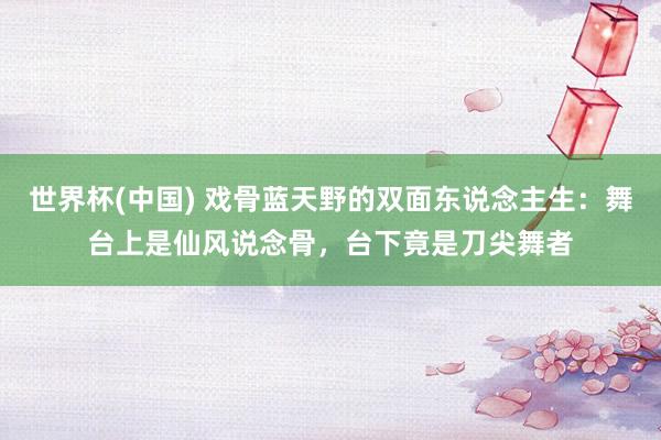 世界杯(中国) 戏骨蓝天野的双面东说念主生：舞台上是仙风说念骨，台下竟是刀尖舞者