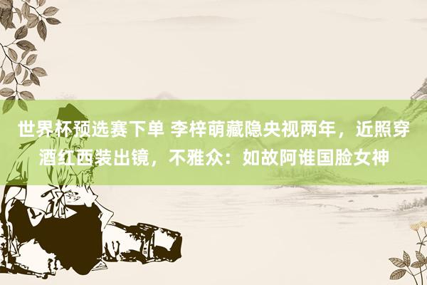 世界杯预选赛下单 李梓萌藏隐央视两年，近照穿酒红西装出镜，不雅众：如故阿谁国脸女神