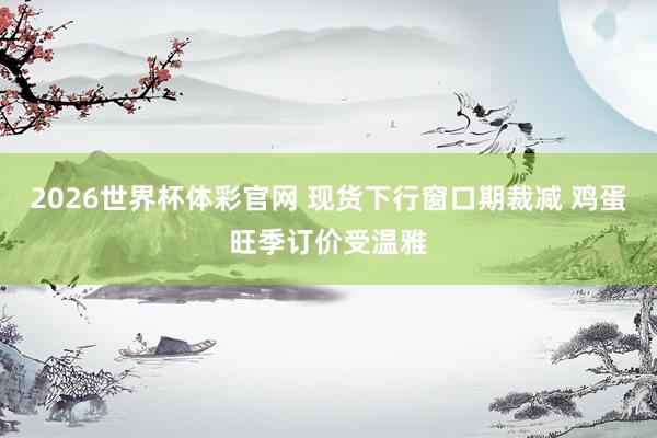 2026世界杯体彩官网 现货下行窗口期裁减 鸡蛋旺季订价受温雅