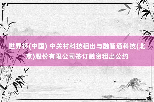 世界杯(中国) 中关村科技租出与融智通科技(北京)股份有限公司签订融资租出公约