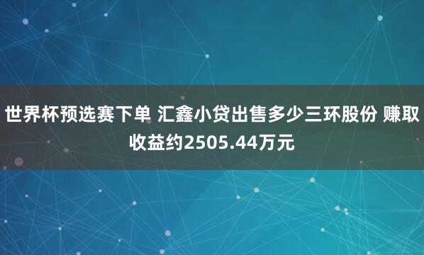 世界杯预选赛下单 汇鑫小贷出售多少三环股份 赚取收益约2505.44万元
