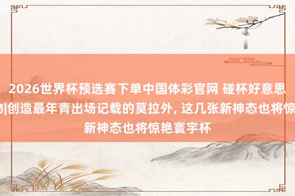 2026世界杯预选赛下单中国体彩官网 碰杯好意思加墨·人物|创造最年青出场记载的莫拉外, 这几张新神态也将惊艳寰宇杯