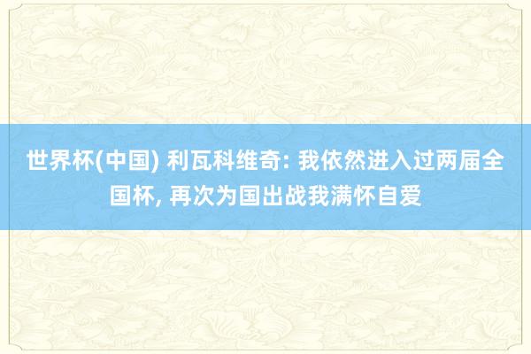 世界杯(中国) 利瓦科维奇: 我依然进入过两届全国杯， 再次为国出战我满怀自爱