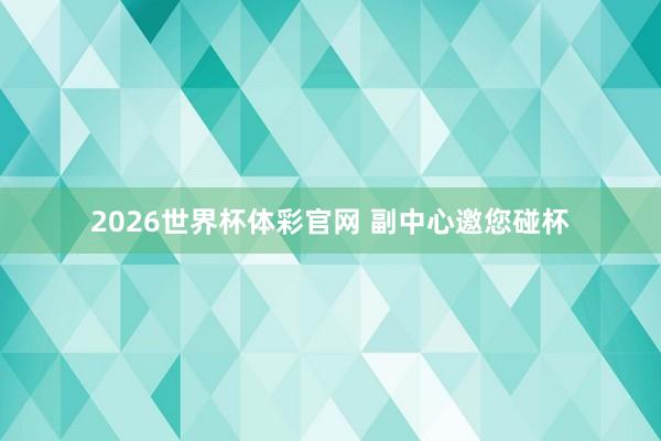 2026世界杯体彩官网 副中心邀您碰杯
