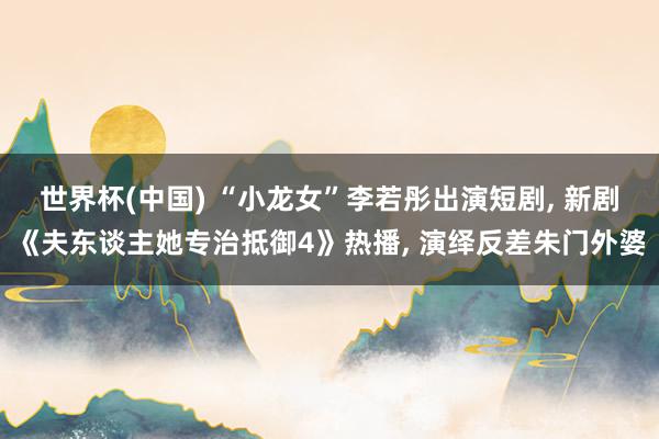 世界杯(中国) “小龙女”李若彤出演短剧， 新剧《夫东谈主她专治抵御4》热播， 演绎反差朱门外婆
