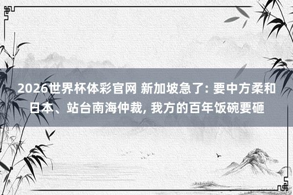 2026世界杯体彩官网 新加坡急了: 要中方柔和日本、站台南海仲裁， 我方的百年饭碗要砸