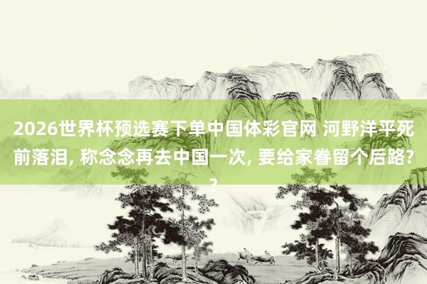 2026世界杯预选赛下单中国体彩官网 河野洋平死前落泪， 称念念再去中国一次， 要给家眷留个后路?