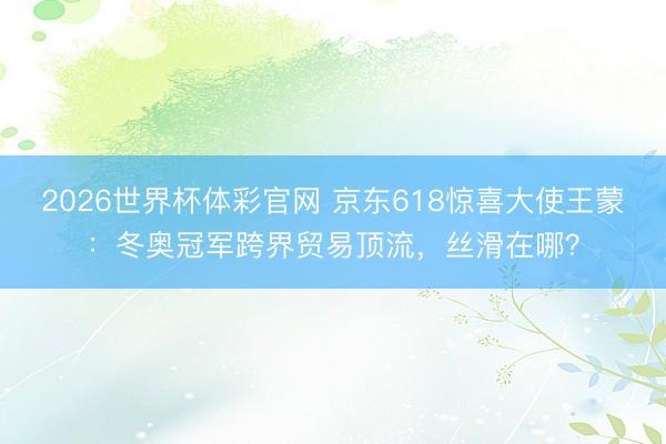 2026世界杯体彩官网 京东618惊喜大使王蒙：冬奥冠军跨界贸易顶流，丝滑在哪？