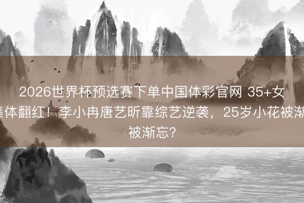 2026世界杯预选赛下单中国体彩官网 35+女星集体翻红！李小冉唐艺昕靠综艺逆袭，25岁小花被渐忘？