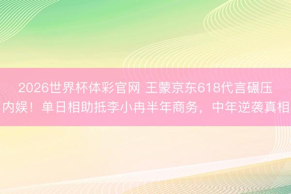 2026世界杯体彩官网 王蒙京东618代言碾压内娱！单日相助抵李小冉半年商务，中年逆袭真相