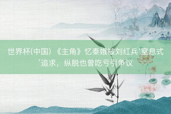 世界杯(中国) 《主角》忆秦娥被刘红兵‘窒息式’追求，纵脱也曾吃亏引争议