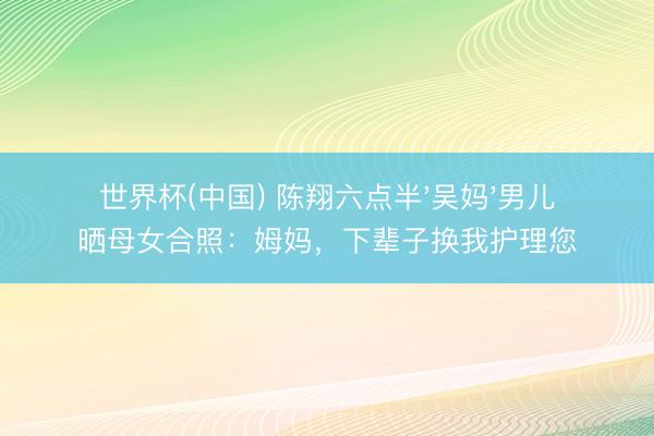 世界杯(中国) 陈翔六点半'吴妈'男儿晒母女合照：姆妈，下辈子换我护理您