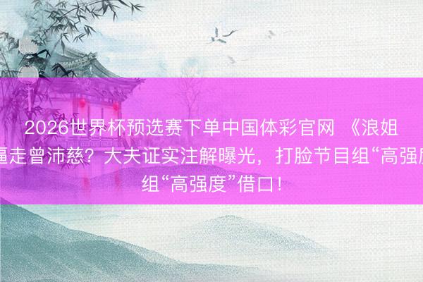 2026世界杯预选赛下单中国体彩官网 《浪姐》赛制逼走曾沛慈？大夫证实注解曝光，打脸节目组“高强度”借口！