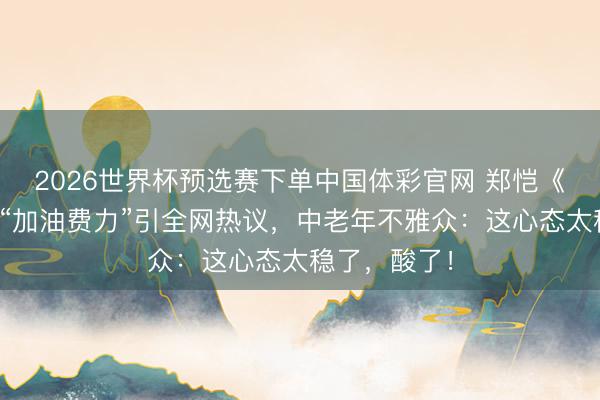 2026世界杯预选赛下单中国体彩官网 郑恺《跑男》一句“加油费力”引全网热议,中老年不雅众:这心态太稳了,酸了!