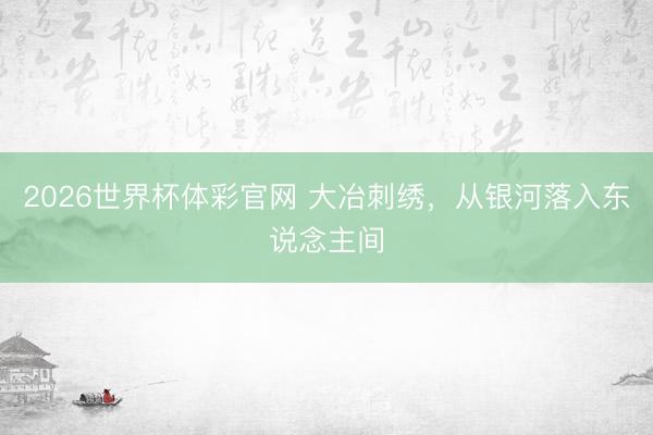 2026世界杯体彩官网 大冶刺绣，从银河落入东说念主间