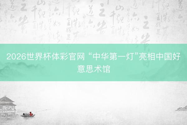 2026世界杯体彩官网 “中华第一灯”亮相中国好意思术馆