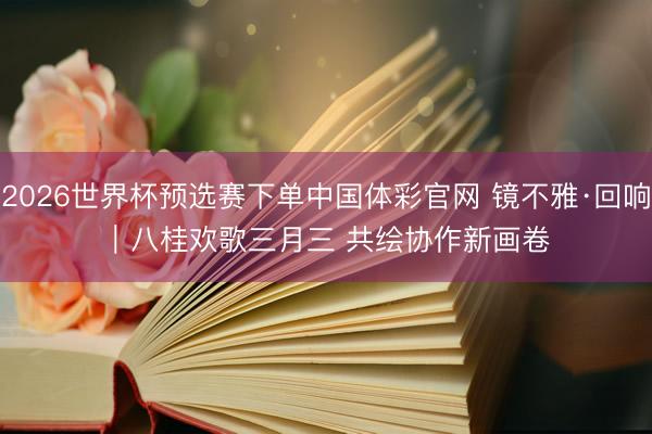 2026世界杯预选赛下单中国体彩官网 镜不雅·回响｜八桂欢歌三月三 共绘协作新画卷