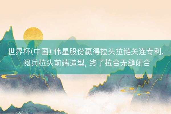 世界杯(中国) 伟星股份赢得拉头拉链关连专利， 阅兵拉头前端造型， 终了拉合无缝闭合