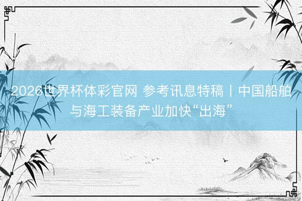 2026世界杯体彩官网 参考讯息特稿丨中国船舶与海工装备产业加快“出海”