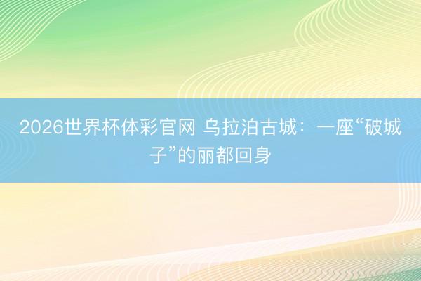 2026世界杯体彩官网 乌拉泊古城：一座“破城子”的丽都回身