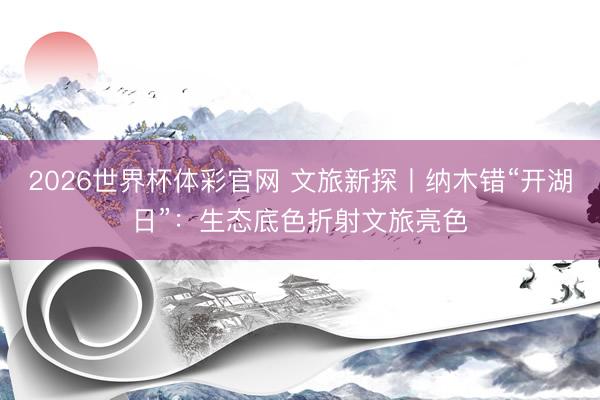 2026世界杯体彩官网 文旅新探丨纳木错“开湖日”：生态底色折射文旅亮色
