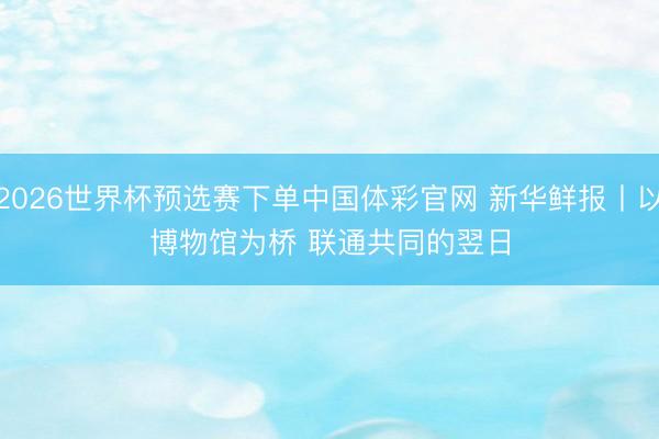 2026世界杯预选赛下单中国体彩官网 新华鲜报丨以博物馆为桥 联通共同的翌日