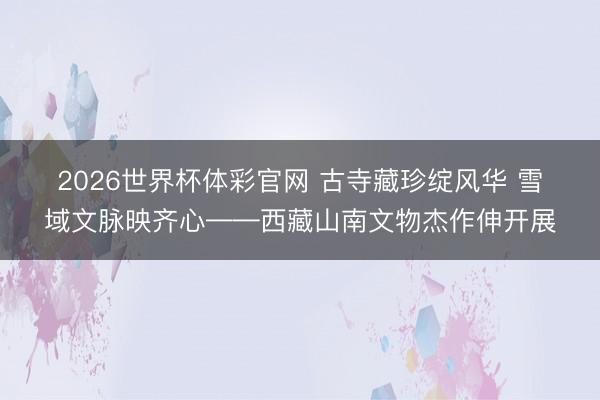 2026世界杯体彩官网 古寺藏珍绽风华 雪域文脉映齐心——西藏山南文物杰作伸开展