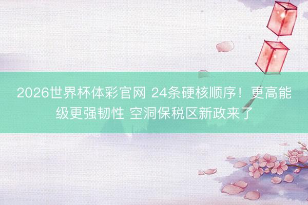 2026世界杯体彩官网 24条硬核顺序！更高能级更强韧性 空洞保税区新政来了