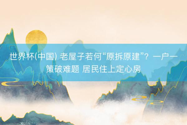 世界杯(中国) 老屋子若何“原拆原建”？一户一策破难题 居民住上定心房