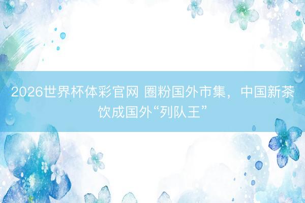 2026世界杯体彩官网 圈粉国外市集，中国新茶饮成国外“列队王”