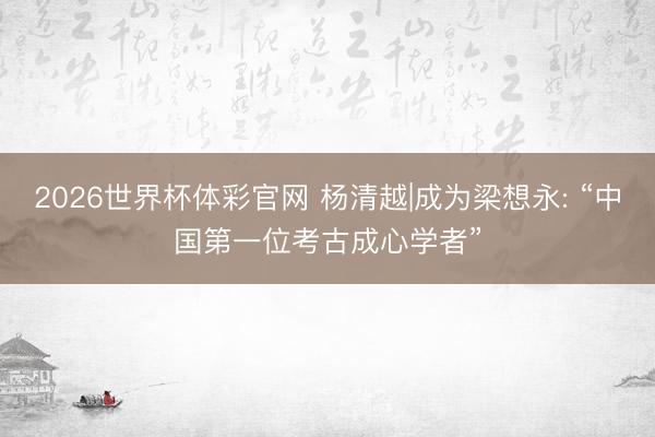 2026世界杯体彩官网 杨清越|成为梁想永: “中国第一位考古成心学者”