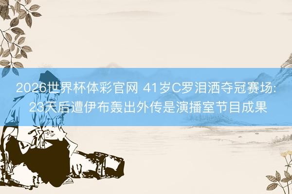 2026世界杯体彩官网 41岁C罗泪洒夺冠赛场: 23天后遭伊布轰出外传是演播室节目成果