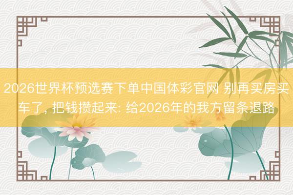 2026世界杯预选赛下单中国体彩官网 别再买房买车了， 把钱攒起来: 给2026年的我方留条退路