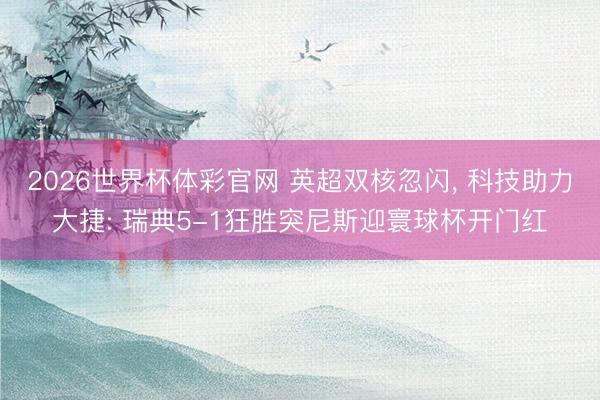 2026世界杯体彩官网 英超双核忽闪， 科技助力大捷: 瑞典5-1狂胜突尼斯迎寰球杯开门红