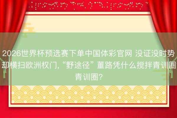 2026世界杯预选赛下单中国体彩官网 没证没时势， 却横扫欧洲权门， “野途径” 董路凭什么搅拌青训圈?